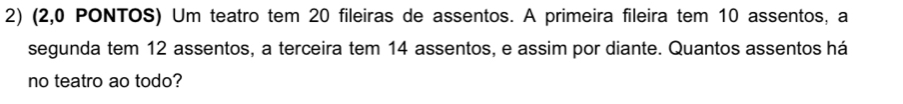 (2,0 PONTOS) Um teatro tem 20 fileiras de assentos. A primeira fileira tem 10 assentos, a 
segunda tem 12 assentos, a terceira tem 14 assentos, e assim por diante. Quantos assentos há 
no teatro ao todo?