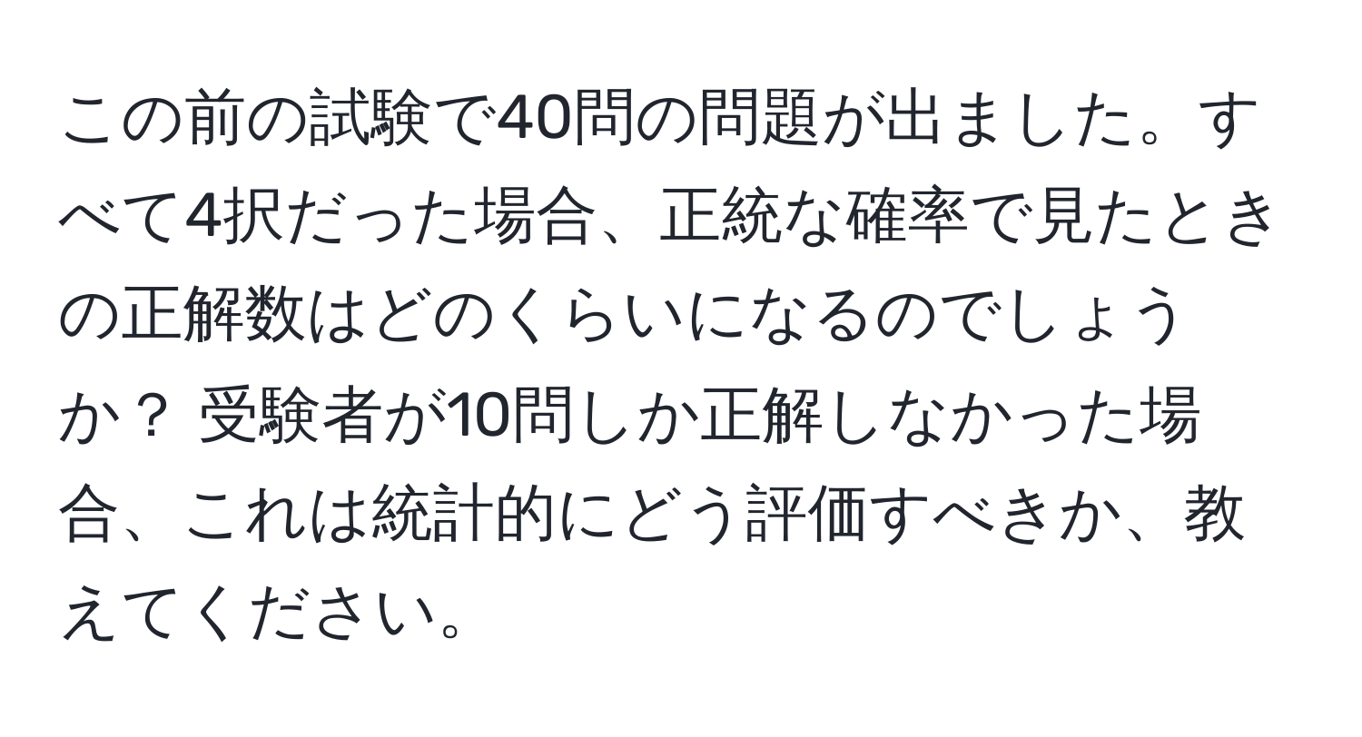 この前の試験で40問の問題が出ました。すべて4択だった場合、正統な確率で見たときの正解数はどのくらいになるのでしょうか？ 受験者が10問しか正解しなかった場合、これは統計的にどう評価すべきか、教えてください。