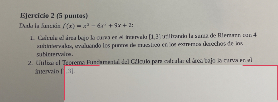 (5 puntos) 
Dada la función f(x)=x^3-6x^2+9x+2 : 
1. Calcula el área bajo la curva en el intervalo [1,3] utilizando la suma de Riemann con 4
subintervalos, evaluando los puntos de muestreo en los extremos derechos de los 
subintervalos. 
2. Utiliza el Teorema Fundamental del Cálculo para calcular el área bajo la curva en el 
intervalo [1,3].