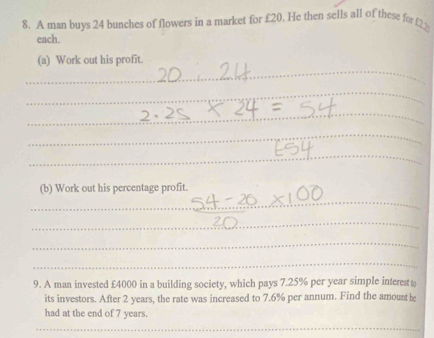 A man buys 24 bunches of flowers in a market for £20. He then sells all of these for £22
each. 
_ 
(a) Work out his profit. 
_ 
_ 
_ 
_ 
(b) Work out his percentage profit. 
_ 
_ 
_ 
_ 
9. A man invested £4000 in a building society, which pays 7.25% per year simple interest to 
its investors. After 2 years, the rate was increased to 7.6% per annum. Find the amount he 
had at the end of 7 years. 
_