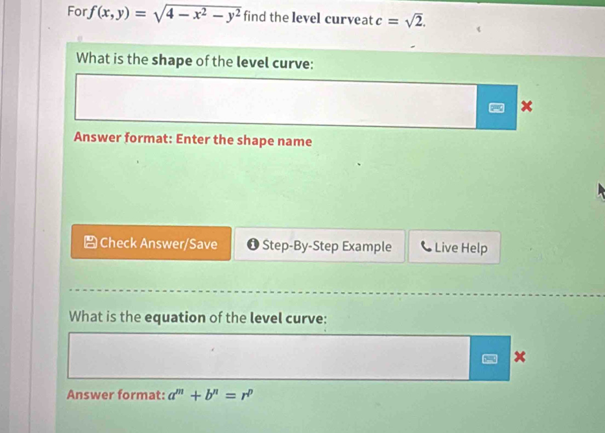 For f(x,y)=sqrt(4-x^2-y^2) find the level curveat c=sqrt(2). 
What is the shape of the level curve:
x
Answer format: Enter the shape name 
Check Answer/Save Step-By-Step Example Live Help 
What is the equation of the level curve: 
× 
Answer format: a^m+b^n=r^p