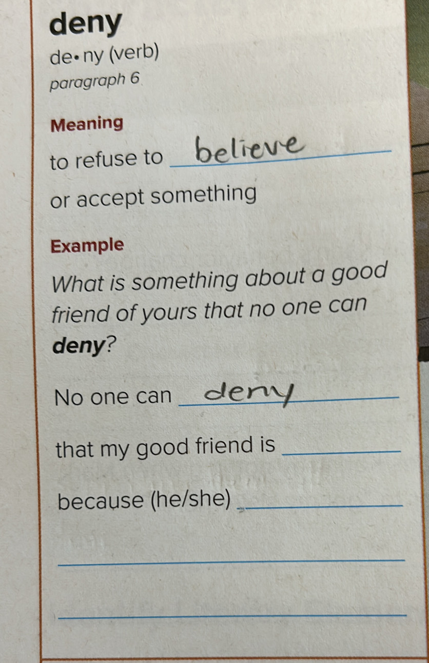 deny 
de•ny (verb) 
paragraph 6 
Meaning 
to refuse to 
_ 
or accept something 
Example 
What is something about a good 
friend of yours that no one can 
deny? 
No one can_ 
that my good friend is _ 
because (he/she)_ 
_ 
_