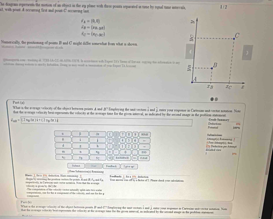 The diagram represents the motion of an object in the 29 plane with three points separated in time by equal tine intervals, 1 / 2
A with point A occurring first and point O occurring last.
vector r_A=(0,0)
vector r_B=(x_B,y_B)
vector r_C=(x_C,y_C)
C
Numerically, the positioning of points B and C might differ somewhat from what is shown.
Muto Asloné to
(
@thomports som tracking 4k, STER-LA-CC-46-A936-53076. In accordance with Expert TA's Tirms of Service copying this information to any
solmnn sorig weinate is strictly forbulden. Doing so may reslt m temnation of your Expert TA Account
: B
A
xB xC x
Part (a)
What is the average velocity of the object between points A and B? Employing the unit vectors i and j enter your response in Cartesian unit-vector notation. Note
that the average velocity best represents the velocity at the average time for the given interval, as indicated by the second image in the problem statement. Grade Summary
AB= (2x_B/△ t)i+(2y_B/△ t)j
Deductions %
Potential 100%6
Submissions
α β ^t  1 7 8 9 HOME Attempt(s) Remaming: 5
θ i i 1^(4 5 6 4 Free Attempt(s), then
d g h 1 2 3 → detailed view 0% Deduction per Attempt
m n xB + 0 END
1 0%
xc YB yc No BACKSPACE CLEAR
Submit Hint Feedback I give u n
4 Free Submission(s) Remaining
_ 1) deduction
Hints: 2 for a 0% deduction. Hints remaining  o/A  and .  and Fo Feedback: Your answer was of fora  factor of 2. Please check your calculations.
-Begin by rewriting the position vectors for point 55°
by 1
respectively, in Cartesian unit-vector notation. Note that the average
velocity is given by Δr/Δt
-The computation of the velocity vector naturally splits into two scalar
computations, one for the æ component of the velocity, and one for the y
component
Part (b)
What is the average velocity of the object between points B and C? Employing the unit vectors i and j. enter your response in Cartesian unit-vector notation. Note
that the average velocity best represents the velocity at the average time for the given interval, as indicated by the second image in the problem statement