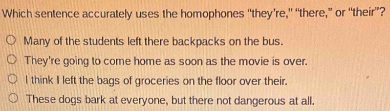 Which sentence accurately uses the homophones “they’re,” “there,” or “their”?
Many of the students left there backpacks on the bus.
They're going to come home as soon as the movie is over.
I think I left the bags of groceries on the floor over their.
These dogs bark at everyone, but there not dangerous at all.