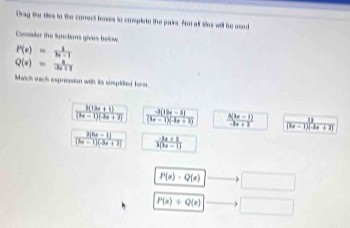 Drag the biles to the correct boxes to complete the pairs. Not all tiles will be used
Consider the functions given below
P(x)= 1/x-1 
Q(e)= 8/3x+1 
Match each expression with its simplidied form.
 (9(19x+1))/(3x-1)(-3x+2)   (-9(12x-5))/(3x-1)(-3x+2)   (3(3x-1))/-3x+2   12/(3x-1)(-3x+2) 
 (3(6x-1))/(3x-1)(-3x+2)   (3x+3)/3(3x-1) 
P(x)· Q(x) □
P(x)/ Q(x) □