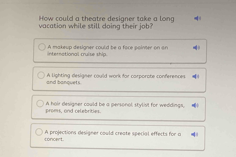 How could a theatre designer take a long D
vacation while still doing their job?
A makeup designer could be a face painter on an
international cruise ship.
A lighting designer could work for corporate conferences )
and banquets.
A hair designer could be a personal stylist for weddings, D)
proms, and celebrities.
A projections designer could create special effects for a
concert.