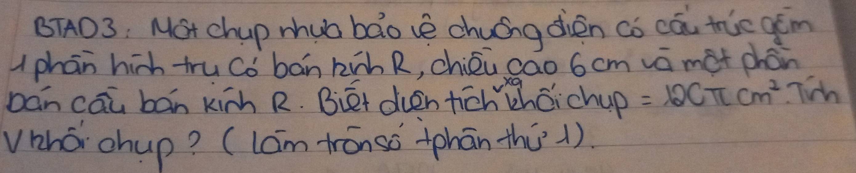 BTAD3: Mot chup mhua bao vè chuíng dién co cā tie gǎm 
uphān hih tru Cò bán kàh R, chiéù cao 6 cm vā met chán 
bán cāu bán kinh R. Biét dvén tich chǎichup =12Cπ cm^2 Tih 
vhó chup? (lám trónso tphān thú1).