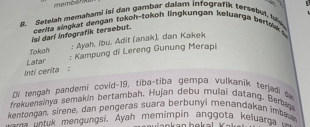 memberikal Kan 
E 

B. Setelah memahami isi dan gambar dalam infografik tersebut, tulisk 
cerita singkat dengan tokoh-tokoh lingkungan keluarga bertolak da 
isi dari infografik tersebut. 
Tokoh : Ayah, Ibu, Adit (anak), dan Kakek 
Latar : Kampung di Lereng Gunung Merapi 
Inti cerita : 
Di tengah pandemi covid-19, tiba-tiba gempa vulkanik terjadi dan 
frekuensinya semakin bertambah. Hujan debu mulai datang. Berbagai 
kentongan, sirene, dan pengeras suara berbunyi menandakan imbauan 
w e n si yah m u