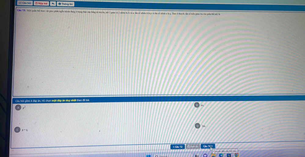 ≡ Câu hỏi ( Nộp bài O Thông tin
Cầu 13: Một quan the thực vật giao phần ngầu nhiên đang ở trang thái cần bằng đã truyền, xét 1 gene có 2 allele là A và a; tảm số allele A là p và tản số allele a là q. Theo li thuyết, tản số kiểu gene Aa của quản thể này là
Câu hỏi gồm 4 đáp án, HS chọn một đáp án duy nhất theo đề bài.
pq
p^2
2pq
p=q < Câu 12 ⑦Xem lai Câu 142
Chuyển đến cầu hồi sau.