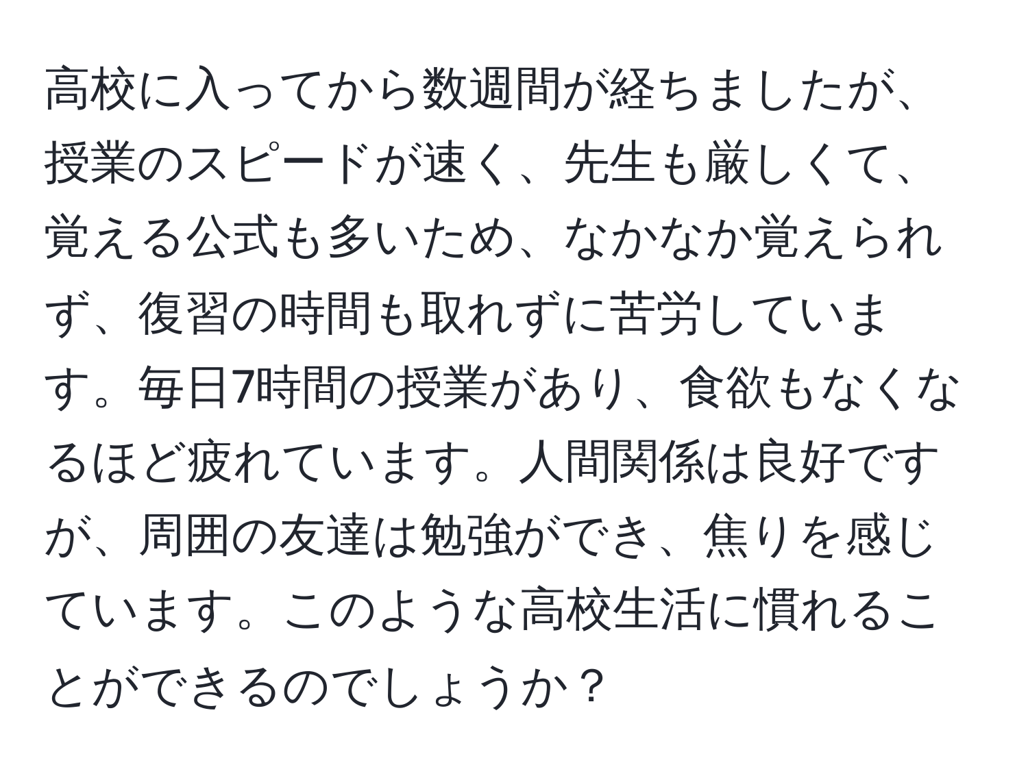 高校に入ってから数週間が経ちましたが、授業のスピードが速く、先生も厳しくて、覚える公式も多いため、なかなか覚えられず、復習の時間も取れずに苦労しています。毎日7時間の授業があり、食欲もなくなるほど疲れています。人間関係は良好ですが、周囲の友達は勉強ができ、焦りを感じています。このような高校生活に慣れることができるのでしょうか？