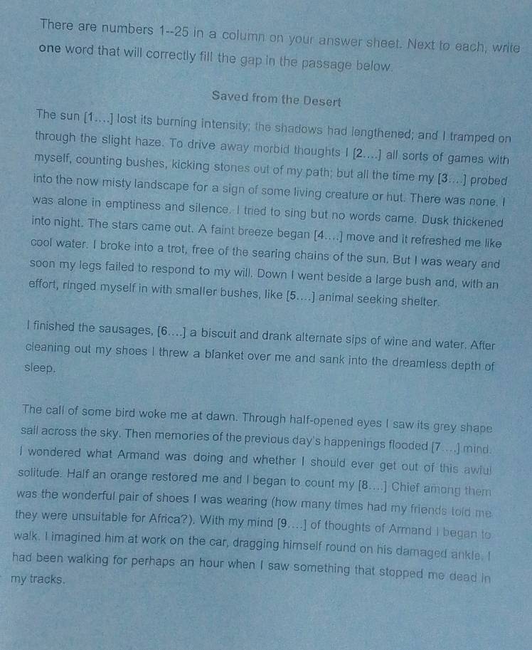 There are numbers 1--25 in a column on your answer sheet. Next to each, write 
one word that will correctly fill the gap in the passage below. 
Saved from the Desert 
The sun [1....] lost its burning intensity; the shadows had lengthened; and I tramped on 
through the slight haze. To drive away morbid thoughts I [2....] all sorts of games with 
myself, counting bushes, kicking stones out of my path; but all the time my [3....] probed 
into the now misty landscape for a sign of some living creature or hut. There was none. I 
was alone in emptiness and silence. I tried to sing but no words came. Dusk thickened 
into night. The stars came out. A faint breeze began [4....] move and it refreshed me like 
cool water. I broke into a trot, free of the searing chains of the sun. But I was weary and 
soon my legs failed to respond to my will. Down I went beside a large bush and, with an 
effort, ringed myself in with smaller bushes, like [5....] animal seeking shelter. 
l finished the sausages, [6....] a biscuit and drank alternate sips of wine and water. After 
cleaning out my shoes I threw a blanket over me and sank into the dreamless depth of 
sleep. 
The call of some bird woke me at dawn. Through half-opened eyes I saw its grey shape 
sail across the sky. Then memories of the previous day's happenings flooded [7....] mind. 
I wondered what Armand was doing and whether I should ever get out of this awlul 
solitude. Half an orange restored me and I began to count my [8...] Chief among them 
was the wonderful pair of shoes I was wearing (how many times had my friends told me 
they were unsuitable for Africa?). With my mind [9....] of thoughts of Armand I began to 
walk. I imagined him at work on the car, dragging himself round on his damaged ankle. I 
had been walking for perhaps an hour when I saw something that stopped me dead in 
my tracks.