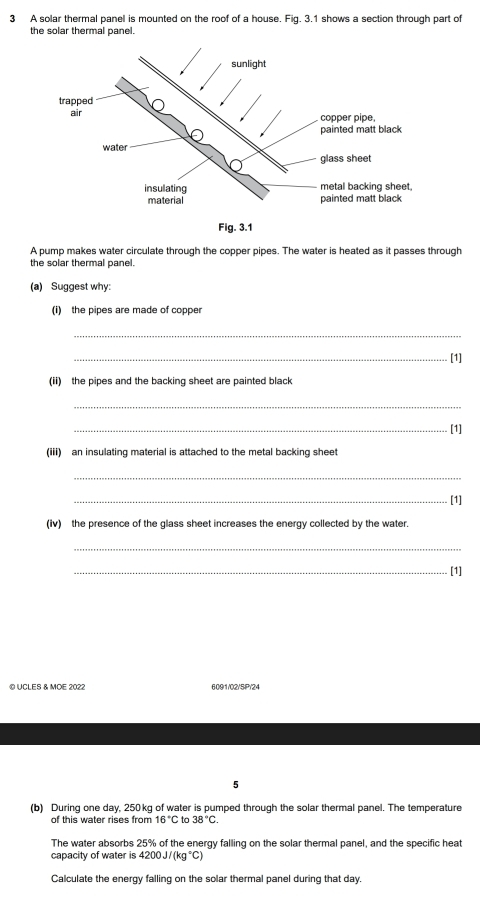 A solar thermal panel is mounted on the roof of a house. Fig. 3.1 shows a section through part of 
the solar thermal panel. 
A pump makes water circulate through the copper pipes. The water is heated as it passes through 
the solar thermal panel. 
(a) Suggest why: 
(i) the pipes are made of copper 
_ 
_[1] 
(ii) the pipes and the backing sheet are painted black 
_ 
_[1] 
(iii) an insulating material is attached to the metal backing sheet 
_ 
_[1] 
(Iv) the presence of the glass sheet increases the energy collected by the water. 
_ 
_[1] 
© UCLES & MOE 2022 6091/02/5IP/24 
5 
(b) During one day, 250kg of water is pumped through the solar thermal panel. The temperature 
of this water rises from 16°C tc 38°C. 
The water absorbs 25% of the energy falling on the solar thermal panel, and the specific heat 
capacity of water is 4200J/(kg°C)
Calculate the energy falling on the solar thermal panel during that day.