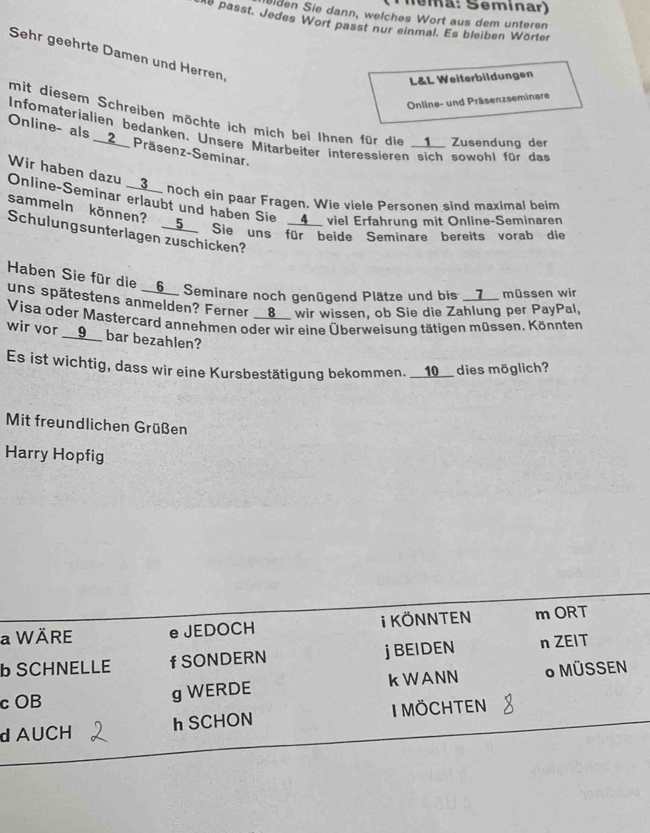 Téma: Seminar) 
elden Sie dann, welches Wort aus dem unteren 
ne asst. Jedes Wort passt nur einmal. Es bleiben W örter 
Sehr geehrte Damen und Herren, 
L&L Weiterbildungen 
Online- und Präsenzseminare 
mit diesem Schreiben möchte ich mich bei Ihnen für die __1__ Zusendung der 
Infomaterialien bedanken, Unsere Mitarbeiter interessieren sich sowohl für das 
Online- als __2__ Präsenz-Seminar. 
Wir haben dazu __3__ noch ein paar Fragen. Wie viele Personen sind maximal beim 
Online-Seminar erlaubt und haben Sie __4__ viel Erfahrung mit Online-Seminaren 
sammeln können? __5__ Sie uns für beide Seminare bereits vorab die 
Schulungsunterlagen zuschicken? 
Haben Sie für die __6__ Seminare noch genügend Plätze und bis __7__ müssen wir 
uns spätestens anmelden? Ferner __8__ wir wissen, ob Sie die Zahlung per PayPal, 
Visa oder Mastercard annehmen oder wir eine Überweisung tätigen müssen. Könnten 
wir vor __9__ bar bezahlen? 
Es ist wichtig, dass wir eine Kursbestätigung bekommen. __10__ dies möglich? 
Mit freundlichen Grüßen 
Harry Hopfig 
a WÄRE e JEDOCH i KÖNNTEN m ORT 
b SCHNELLE f SONDERN j BEIDEN n ZEIT 
c OB g WERDE kWANN * MÜSSEN 
d AUCH h SCHON MÖChtEN