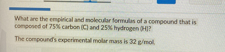 What are the empirical and molecular formulas of a compound that is 
composed of 75% carbon (C) and 25% hydrogen (H)? 
The compound's experimental molar mass is 32 g/mol.