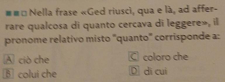 # # * Nella frase «Ged riuscì, qua e là, ad affer-
rare qualcosa di quanto cercava di leggere», il
pronome relativo misto "quanto” corrisponde a:
A ciò che C coloro che
B colui che D dì cuì