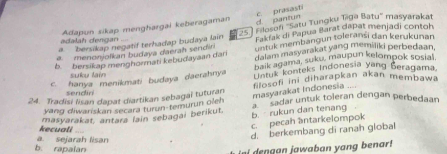 Adapun sikap menghargai keberagaman
d. pantun c. prasasti
a. 'bersikap negatif terhadap budaya lain 25.] Filosofi "Satu Tungku Tiga Batu” masyarakat
adalah dengan ....
Fakfak di Papua Barat dapat menjadi contoh
a. menonjolkan budaya daerah sendiri untuk membangun toleranśi dan kerukunan
b. bersikap menghormati kebudayaan dari dalam masyarakat yang memiliki perbedaan,
suku lain baik agama, suku, maupun kelompok sosial.
c. hanya menikmati budaya daerahnya Untuk konteks Indonesia yang beragama,
filosofi ini diharapkan akan membawa
sendiri
24. Tradisi Iisan dapat diartikan sebagai tuturan
masyarakat Indonesia ....
yang diwariskan secara turun-temurun oleh a. sadar untuk toleran dengan perbedaan
masyarakat, antara lain sebagai berikut, b. rukun dan tenang
kecuali …
c. pecah antarkelompok
a. sejarah lisan
d. berkembang di ranah global
b. rapalan
ini dengan jawaban yang benar!