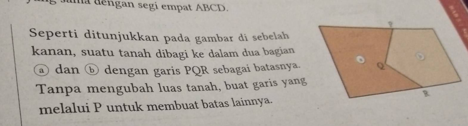 Juma dengan segi empat ABCD. 
Seperti ditunjukkan pada gambar di sebelah 
kanan, suatu tanah dibagi ke dalam dua bagian 
② dan ⓑ dengan garis PQR sebagai batasnya. 
Tanpa mengubah luas tanah, buat garis yang 
melalui P untuk membuat batas lainnya.