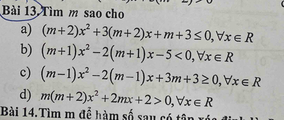 Tìm m sao cho 
a) (m+2)x^2+3(m+2)x+m+3≤ 0, forall x∈ R
b) (m+1)x^2-2(m+1)x-5<0</tex>, forall x∈ R
c) (m-1)x^2-2(m-1)x+3m+3≥ 0, forall x∈ R
d) m(m+2)x^2+2mx+2>0, forall x∈ R
Bài 14.Tìm m để hàm số sau có tên