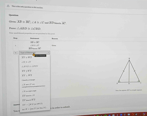 This is the only question in this section. 
Question 
Given: overline AB≌ overline BC, ∠ A≌ ∠ C and overline BD bisects overline AC. 
Prove: △ ABD≌ △ CBD. 
Note: quadrilateral properties are not permitted in this proof. 
Step Statement Reason
overline AB≌ overline BC
∠ A≌ ∠ C Gliven 
IIE bisect overline AC
try Type of Statemest
overline XY≌ overline WZ
∠ X≌ ∠ Y
△ XYZ≌ △ TUV
overline XYparallel overline WZ
overline XY⊥ overline WZ
Classify a triangle
∠ X and ∠ Y
complementary/upplementary
∠ X is a right angle Note: the sngement AC in a strwight sngement
overline XY ∠ X
overline XY Disects overline WZ
Answe XY=1WZ(or2WZ)
You n m∠ X=|m∠ Y(or2m∠ Y) e in order to submit.