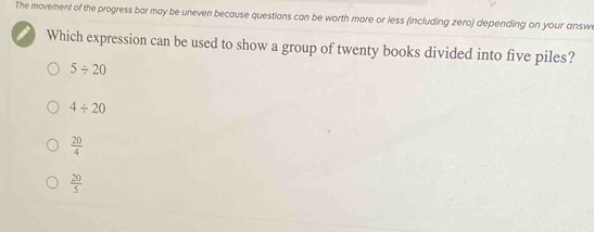 The movement of the progress bar may be uneven because questions can be worth more or less (including zero) depending on your answ
Which expression can be used to show a group of twenty books divided into five piles?
5/ 20
4/ 20
 20/4 
 20/5 