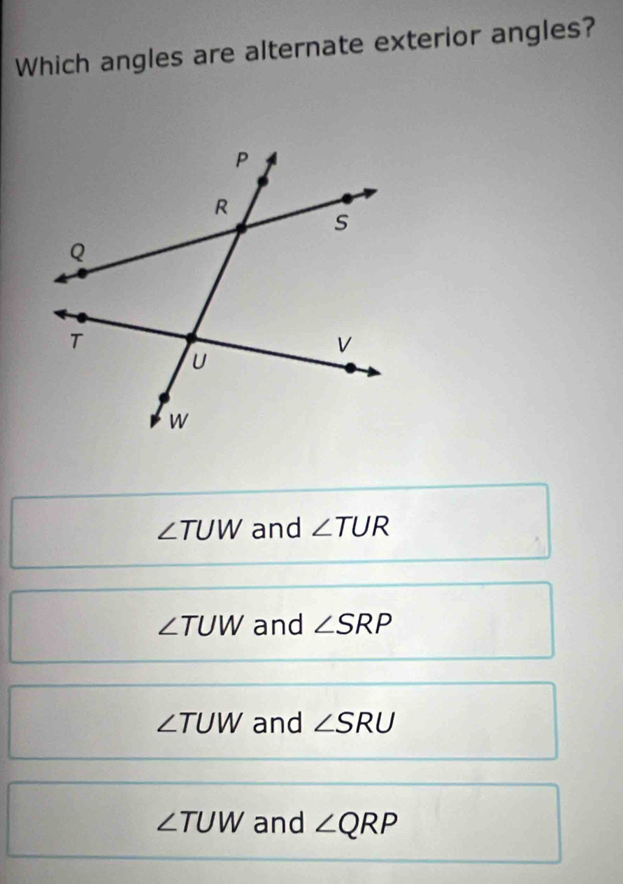 Which angles are alternate exterior angles?
∠ TUW and ∠ TUR
∠ TUW and ∠ SRP
∠ TUW and ∠ SRU
∠ TUW and ∠ QRP