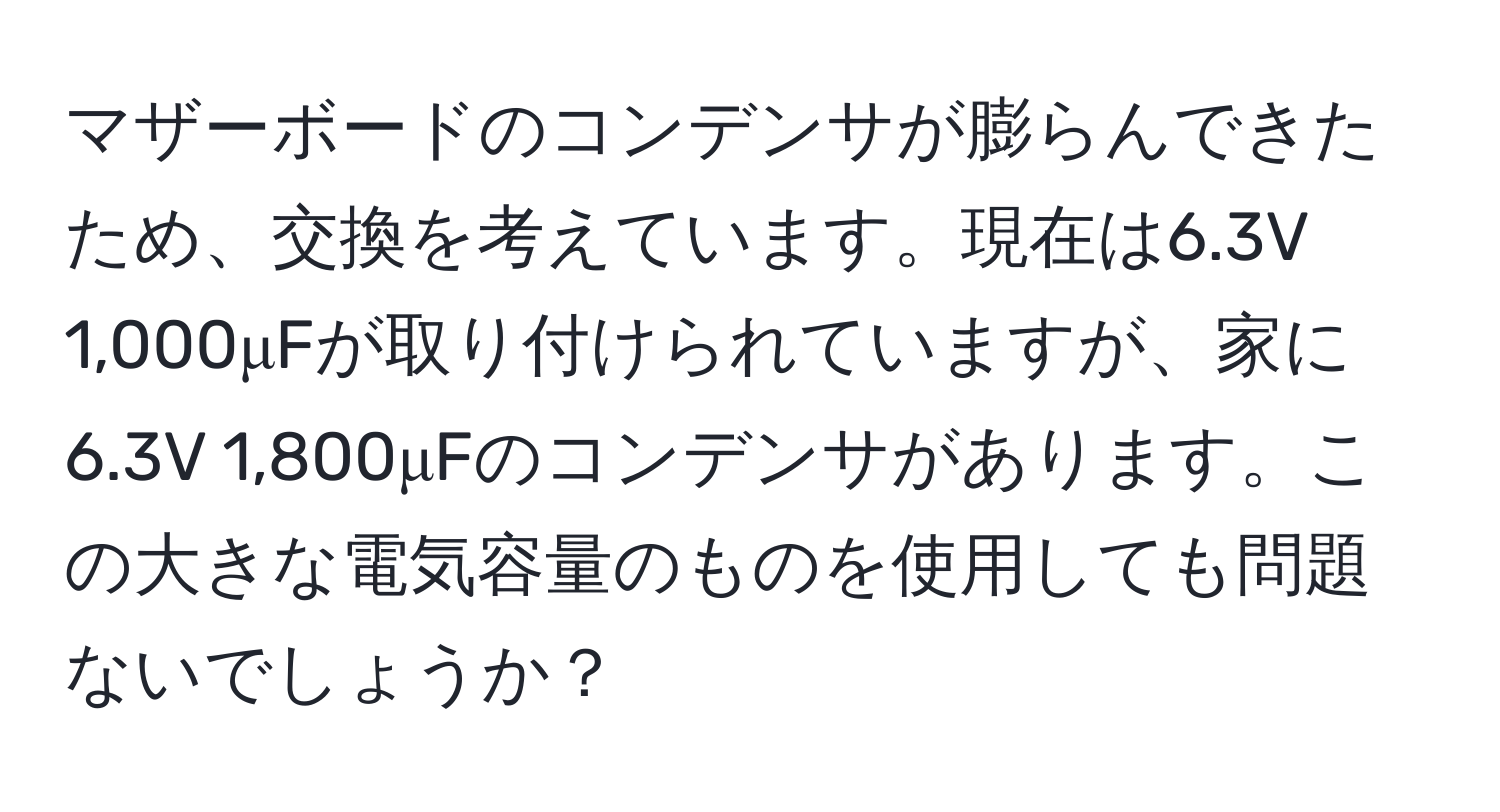 マザーボードのコンデンサが膨らんできたため、交換を考えています。現在は6.3V 1,000μFが取り付けられていますが、家に6.3V 1,800μFのコンデンサがあります。この大きな電気容量のものを使用しても問題ないでしょうか？