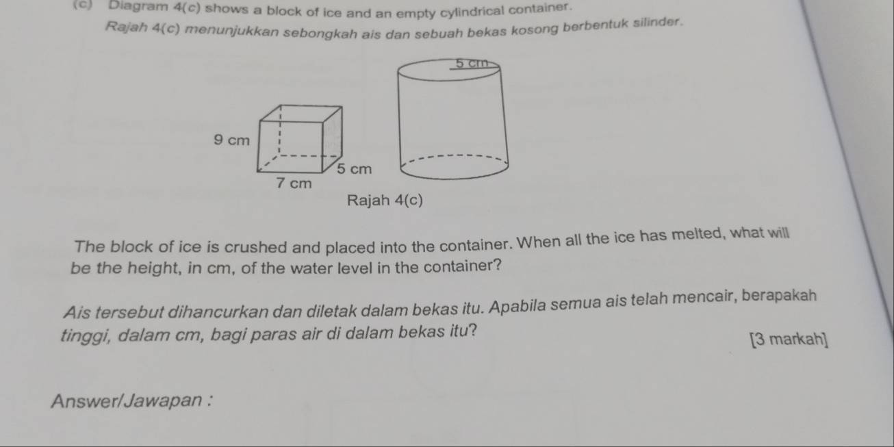 Diagram 4(c) shows a block of ice and an empty cylindrical container. 
Rajah 4(c) menunjukkan sebongkah ais dan sebuah bekas kosong berbentuk silinder. 
Rajah 4(c) 
The block of ice is crushed and placed into the container. When all the ice has melted, what will 
be the height, in cm, of the water level in the container? 
Ais tersebut dihancurkan dan diletak dalam bekas itu. Apabila semua ais telah mencair, berapakah 
tinggi, dalam cm, bagi paras air di dalam bekas itu? 
[3 markah] 
Answer/Jawapan :