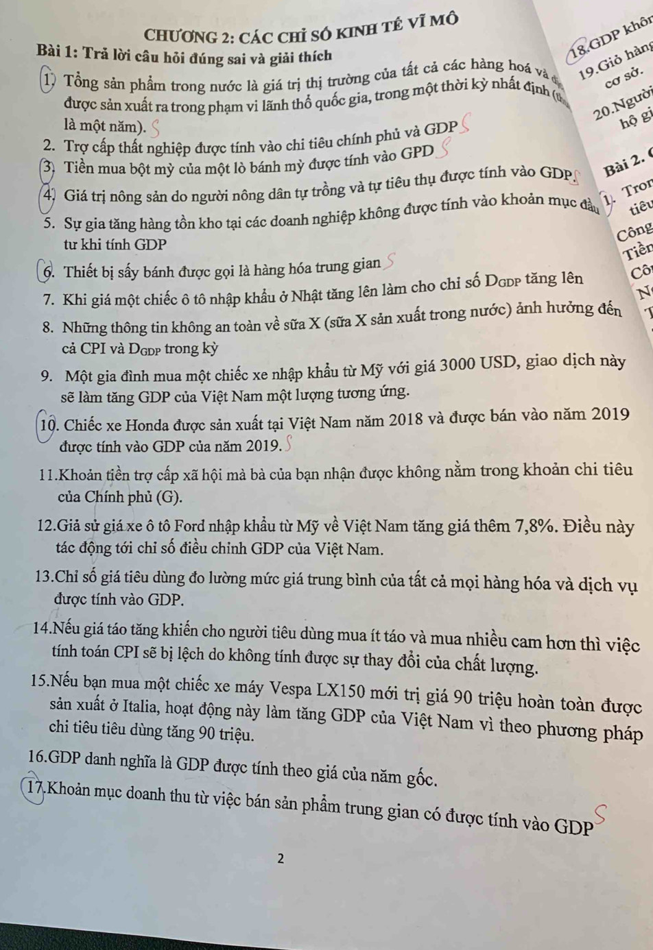 CHƯơNG 2: CÁC Chỉ Số KINH TÉ Vĩ Mô
Bài 1: Trả lời câu hồi đúng sai và giải thích
18.GDP khôi
1) Tổng sản phẩm trong nước là giá trị thị trường của tất cả các hàng hoá và đ 19.Giỏ hàn
cơ sở.
được sản xuất ra trong phạm vi lãnh thổ quốc gia, trong một thời kỳ nhất định (u
20.Ngườ
là một năm).
hộ gi
2. Trợ cấp thất nghiệp được tính vào chi tiêu chính phủ và GDP
3) Tiền mua bột mỳ của một lò bánh mỳ được tính vào GPD
Bài 2. 
4) Giá trị nông sản do người nông dân tự trồng và tự tiêu thụ được tính vào GDP
1. Tror
5. Sự gia tăng hàng tồn kho tại các doanh nghiệp không được tính vào khoản mục đầu tiêu
Công
tư khi tính GDP
Tiền
6. Thiết bị sấy bánh được gọi là hàng hóa trung gian
7. Khi giá một chiếc ô tô nhập khẩu ở Nhật tăng lên làm cho chỉ số Dgpp tăng lên Cô
N
8. Những thông tin không an toàn về sữa X (sữa X sản xuất trong nước) ảnh hưởng đến
cả CPI và Dgɒp trong kỳ
9. Một gia đình mua một chiếc xe nhập khẩu từ Mỹ với giá 3000 USD, giao dịch này
sẽ làm tăng GDP của Việt Nam một lượng tương ứng.
10. Chiếc xe Honda được sản xuất tại Việt Nam năm 2018 và được bán vào năm 2019
được tính vào GDP của năm 2019.
11.Khoản tiền trợ cấp xã hội mà bà của bạn nhận được không nằm trong khoản chi tiêu
của Chính phủ (G).
12.Giả sử giá xe ô tô Ford nhập khẩu từ Mỹ về Việt Nam tăng giá thêm 7,8%. Điều này
tác động tới chỉ số điều chỉnh GDP của Việt Nam.
13.Chỉ số giá tiêu dùng đo lường mức giá trung bình của tất cả mọi hàng hóa và dịch vụ
được tính vào GDP.
14.Nếu giá táo tăng khiến cho người tiêu dùng mua ít táo và mua nhiều cam hơn thì việc
tính toán CPI sẽ bị lệch do không tính được sự thay đổi của chất lượng.
15.Nếu bạn mua một chiếc xe máy Vespa LX150 mới trị giá 90 triệu hoàn toàn được
sản xuất ở Italia, hoạt động này làm tăng GDP của Việt Nam vì theo phương pháp
chi tiêu tiêu dùng tăng 90 triệu.
16.GDP danh nghĩa là GDP được tính theo giá của năm gốc.
17.Khoản mục doanh thu từ việc bán sản phẩm trung gian có được tính vào GDP
2