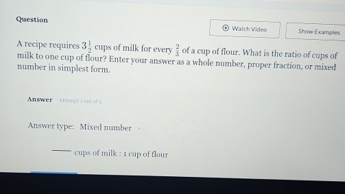 Question Watch Video Show Examples 
of milk for every  2/3  of a cup of flour. What is the ratio of cups of 
A recipe requires 3 1/2 cups milk to one cup of flour? Enter your answer as a whole number, proper fraction, or mixed 
number in simplest form. 
Answer Attempt 1 out of 2 
Answer type: Mixed number 
_ 
cups of milk : 1 cup of flour