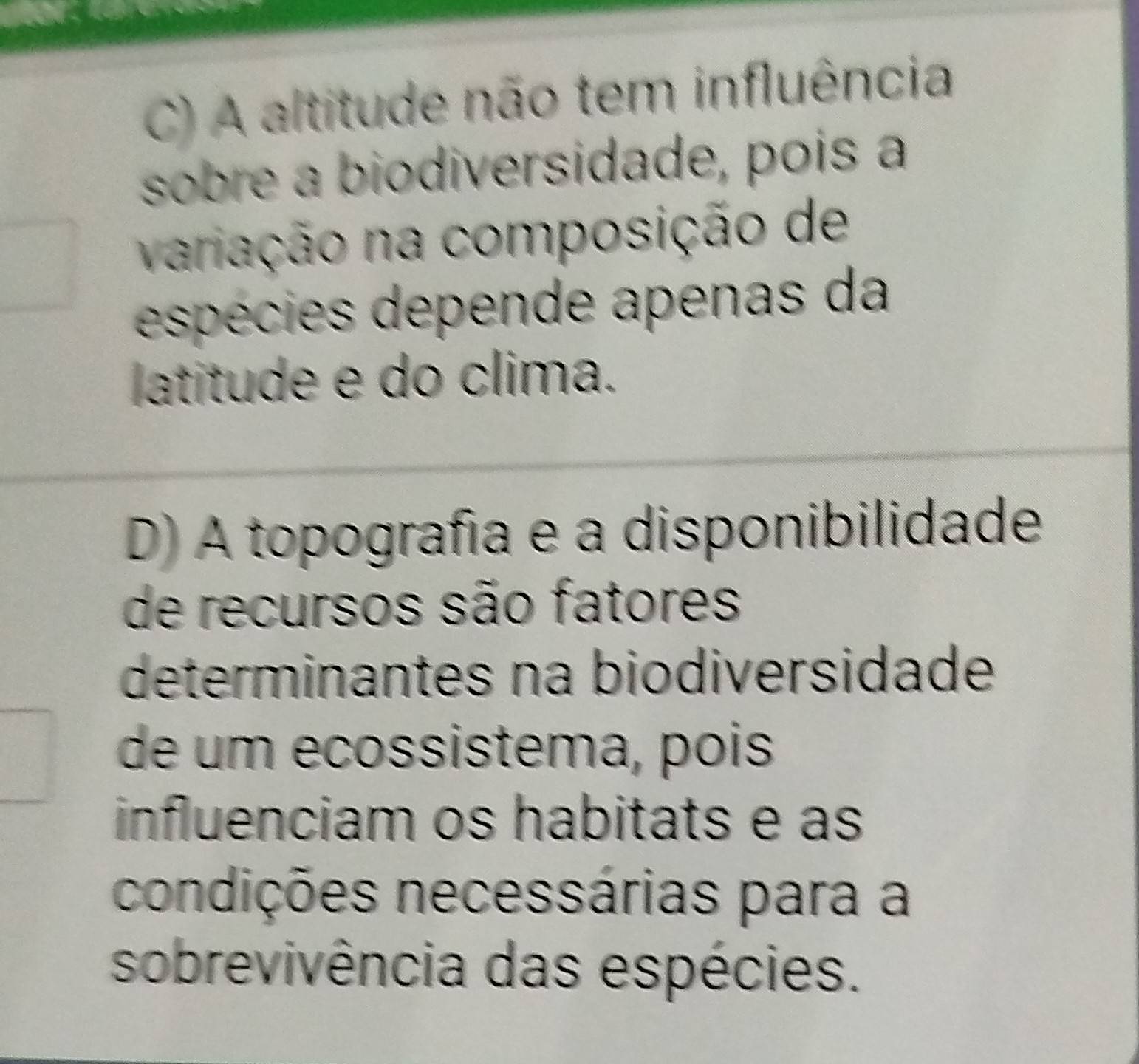 C) A altitude não tem influência
sobre a biodiversidade, pois a
variação na composição de
espécies depende apenas da
latitude e do clima.
D) A topografía e a disponibilidade
de recursos são fatores
determinantes na biodiversidade
de um ecossistema, pois
influenciam os habitats e as
condições necessárias para a
sobrevivência das espécies.