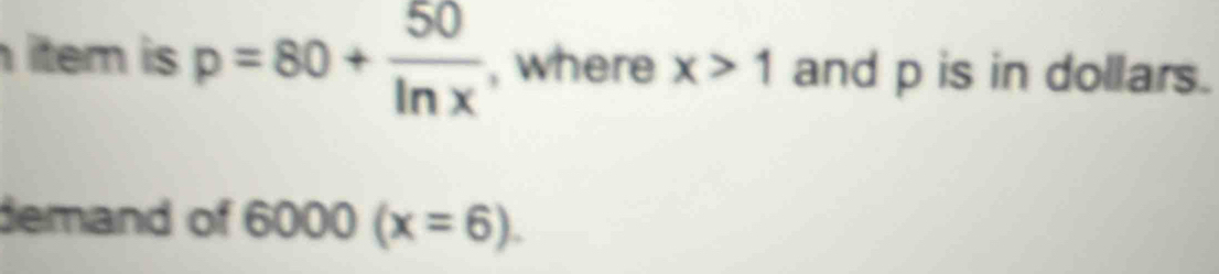 item is p=80+ 50/ln x  , where x>1 and p is in dollars. 
demand of 6000(x=6).