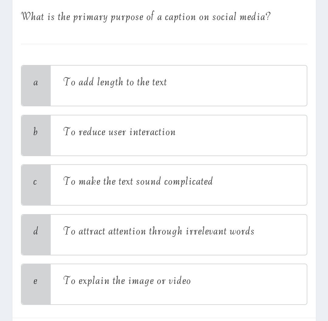 What is the primary purpose of a caption on social media?
a To add length to the text
b To reduce user interaction
C To make the text sound complicated
To attract attention through irrelevant words
e To explain the image or video