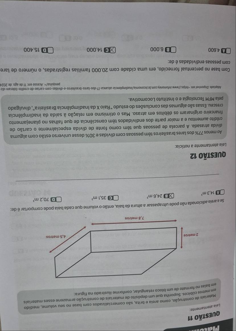 Mat
QUESTÃO 11
Leia atentamente:
Materiais de construção, como areia e brita, são comercializados com base no seu volume, medido
em metros cúbicos. Suponha que um depósito de materiais de construção armazene esses materiais
em baias no formato de um bloco retangular, conforme ilustrado na figura:
Se a areia adicionada não pode ultrapassar a altura da baia, então o volume que cada baia pode comportar é de:
A 14,3m^3 XB 24,6m^3
C 35,1m^3
D 70,2m^3
QUESTÃO 12
Leia atentamente a notícia:
Ao menos 77% dos lares brasileiros têm pessoas com dívidas e 30% desse universo estão com alguma
divida atrasada. A parcela de pessoas que têm como fonte de dívida especialmente o cartão de
crédito aumentou e a maior parte dos endividados têm consciência de que falhas no planejamento
financeiro originaram os débitos em atraso. Mas o otimismo em relação à saída da inadimplência
cresceu. Essas são algumas das conclusões do estudo “Raio X da Inadimplência Brasileira”, divulgado
pela MFM Tecnologia e o Instituto Locomotiva.
Adaptado. Disponivel em:. Acesso em: 11 de ago. de 2024
Com base no percentual fornecido, em uma cidade com 20.000 famílias registradas, o número de lare
com pessoas endividadas é de:
A 4.600 B 6.000 χG 14.000 D 15.400