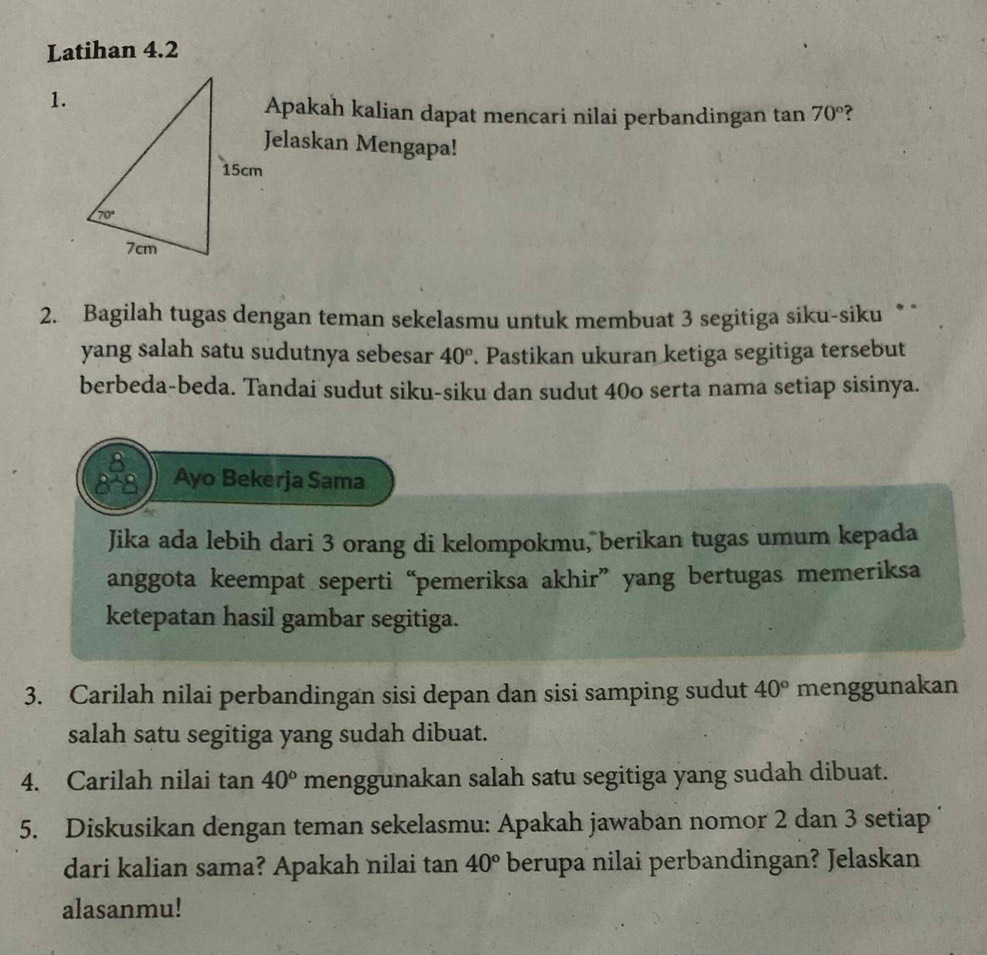 Latihan 4.2
1.
Apakah kalian dapat mencari nilai perbandingan tan 70° ?
Jelaskan Mengapa!
2. Bagilah tugas dengan teman sekelasmu untuk membuat 3 segitiga siku-siku * *
yang salah satu sudutnya sebesar 40°. Pastikan ukuran ketiga segitiga tersebut
berbeda-beda. Tandai sudut siku-siku dan sudut 40o serta nama setiap sisinya.
Ayo Bekerja Sama
Jika ada lebih dari 3 orang di kelompokmu, berikan tugas umum kepada
anggota keempat seperti “pemeriksa akhir” yang bertugas memeriksa
ketepatan hasil gambar segitiga.
3. Carilah nilai perbandingan sisi depan dan sisi samping sudut 40° menggunakan
salah satu segitiga yang sudah dibuat.
4. Carilah nilai tan 40° menggunakan salah satu segitiga yang sudah dibuat.
5. Diskusikan dengan teman sekelasmu: Apakah jawaban nomor 2 dan 3 setiap
dari kalian sama? Apakah nilai tan 40° berupa nilai perbandingan? Jelaskan
alasanmu!