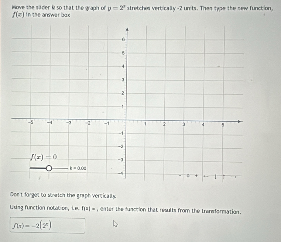 Move the slider k so that the graph of y=2^x stretches vertically -2 units. Then type the new function,
f(x) in the answer box
Don't forget to stretch the graph vertically.
Using function notation, i.e. f(x)= , enter the function that results from the transformation.
f(x)=-2(2^x)