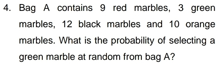 Bag A contains 9 red marbles, 3 green 
marbles, 12 black marbles and 10 orange 
marbles. What is the probability of selecting a 
green marble at random from bag A?