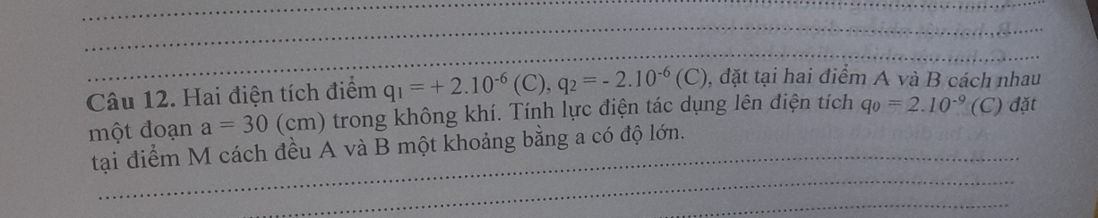 Hai điện tích điểm q_1=+2.10^(-6)(C), q_2=-2.10^(-6)(C) , đặt tại hai điểm A và B cách nhau 
một đoạn a=30 (cm) trong không khí. Tính lực điện tác dụng lên điện tích q_0=2.10^(-9)(C C) đặt 
tại điểm M cách đều A và B một khoảng bằng a có độ lớn.