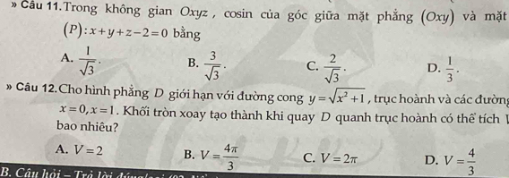 » Cầu 11.Trong không gian Oxyz , cosin của góc giữa mặt phẳng (Oxy) và mặt
(P): x+y+z-2=0 bằng
A.  1/sqrt(3) . B.  3/sqrt(3) . C.  2/sqrt(3) . D.  1/3 . 
* Câu 12.Cho hình phẳng D giới hạn với đường cong y=sqrt(x^2+1) , trục hoành và các đường
x=0, x=1. Khối tròn xoay tạo thành khi quay D quanh trục hoành có thể tích V
bao nhiêu?
A. V=2 B. V= 4π /3  C. V=2π D. V= 4/3 
B. Câu hải - _ ^B^(*T+i)