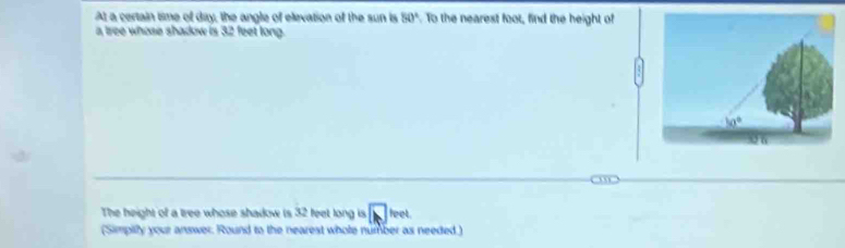 At a certain time of day, the angle of elevation of the sun is 50° To the nearest foot, find the height of
a tree whose shadow is 32 feet long.
,,
The height of a tree whose shadow is 32 feet long is sqrt(L) feet
(Simpilly your answer. Round to the nearest whole number as needed)