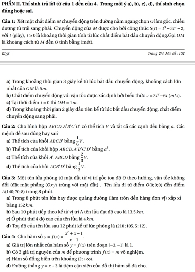 PHẤN II. Thí sinh trả lời từ câu 1 đến câu 4. Trong mỗi ý a), b), c), d), thí sinh chọn
đúng hoặc sai.
Câu 1: Xét một chất điểm M chuyển động trên đường nằm ngang chọn O làm gốc, chiều
dương từ trái sang phải. Chuyển động của M được cho bởi công thức S(t)=t^3-3t^2-2,
với t (giây), t ≥ 0 là khoảng thời gian tính từ lúc chất điểm bắt đầu chuyển động.Gọi OM
là khoảng cách từ M đến O tính bằng (mét).
BpX  Trang 2/4 Mã đề: 102
a) Trong khoảng thời gian 3 giây kể từ lúc bắt đầu chuyển động, khoảng cách lớn
nhất của OM là 5m.
b) Chất điểm chuyển động với vận tốc được xác định bởi biểu thức v=3t^2-6t (m/s).
c) Tại thời điểm t=0 thì OM=1m.
d) Trong khoảng thời gian 2 giây đầu tiên kể từ lúc bắt đầu chuyển động, chất điểm
chuyển động sang phải.
Câu 2: Cho hình hộp ABCD. A'B'C'D' có thể tích V và tất cả các cạnh đều bằng a. Các
mệnh đề sau đúng hay sai?
a) Thể tích của khối ABCB' bằng  1/6 V.
b) Thể tích của khối hộp ABCD. A'B'C'D' bằng a^3.
c) Thể tích của khối A'.ABCD bằng  2/3 V.
d) Thể tích của khối ACB' D bằng  1/3 V.
Câu 3: Một tên lửa phóng từ mặt đất từ vị trí gốc toạ độ O theo hướng, vận tốc không
đổi (đặt mặt phẳng (Oxy) trùng với mặt đất) . Tên lửa đi từ điểm O(0;0;0) đến điểm
A(140; 70; 8) trong 8 phút.
a) Trong 8 phút tên lửa bay được quảng đường (làm tròn đến hàng đơn vị) xấp xỉ
bằng 152 km.
b) Sau 10 phút tiếp theo kể từ vị trí A tên lửa đạt độ cao là 13.5 km.
c) Ở phút thứ 4 độ cao của tên lửa là 4 km.
d) Toạ độ của tên lửa sau 12 phút kể từ lúc phóng là (210; 105, 5 5: 12).
Câu 4: Cho hàm số y=f(x)= (x^2+x-1)/x-1 .
a) Giá trị lớn nhất của hàm số y=f(x) trên đoạn [-3,-1] là 1.
b) Có 3 giá trị nguyên của m để phương trình f(x)=m vô nghiệm.
c) Hàm số đồng biến trên khoảng (2;+∈fty ).
d) Đường thẳng y=x+3 là tiệm cận xiên của đồ thị hàm số đã cho.