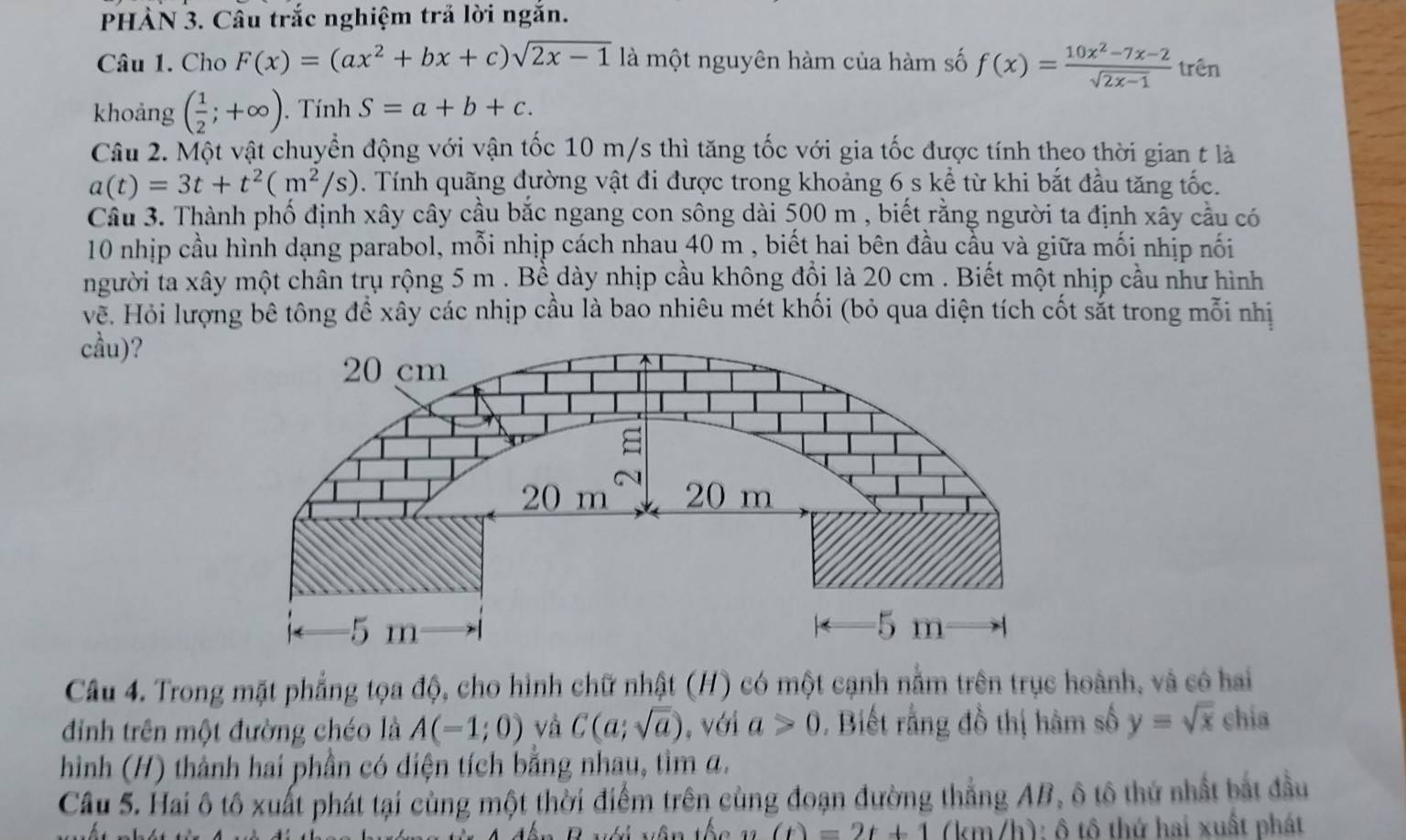 PHÀN 3. Câu trắc nghiệm trả lời ngắn.
Câu 1. Cho F(x)=(ax^2+bx+c)sqrt(2x-1) là một nguyên hàm của hàm số f(x)= (10x^2-7x-2)/sqrt(2x-1)  trên
khoảng ( 1/2 ;+∈fty ). Tính S=a+b+c.
Câu 2. Một vật chuyển động với vận tốc 10 m/s thì tăng tốc với gia tốc được tính theo thời gian t là
a(t)=3t+t^2(m^2/s). Tính quãng đường vật đi được trong khoảng 6 s kể từ khi bắt đầu tăng tốc.
Cầu 3. Thành phố định xây cây cầu bắc ngang con sông dài 500 m , biết rằng người ta định xẫy cầu có
10 nhịp cầu hình dạng parabol, mỗi nhịp cách nhau 40 m , biết hai bên đầu cầu và giữa mối nhịp nối
người ta xây một chân trụ rộng 5 m . Bề dày nhịp cầu không đổi là 20 cm . Biết một nhịp cầu như hình
về. Hỏi lượng bê tông để xây các nhịp cầu là bao nhiêu mét khối (bỏ qua diện tích cốt sắt trong mỗi nhị
cầu)?
Câu 4. Trong mặt phẳng tọa độ, cho hình chữ nhật (H) có một cạnh nằm trên trục hoành, và có hai
đỉinh trên một đường chéo là A(-1;0) và C(a;sqrt(a)) , với a>0. Biết rằng đồ thị hàm số y=sqrt(x) chia
hình (H) thành hai phần có diện tích bằng nhau, tìm a.
Câu 5. Hai ô tô xuất phát tại cùng một thời điểm trên cùng đoạn đường thẳng AB, ô tô thứ nhất bắt đầu
(t)=2t+1 (km/h): ô tô thứ hai xuất phát