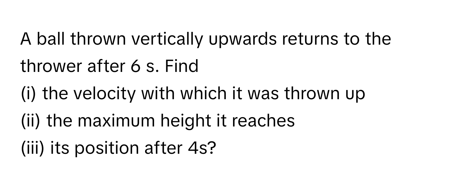 A ball thrown vertically upwards returns to the thrower after 6 s. Find 
(i) the velocity with which it was thrown up 
(ii) the maximum height it reaches 
(iii) its position after 4s?