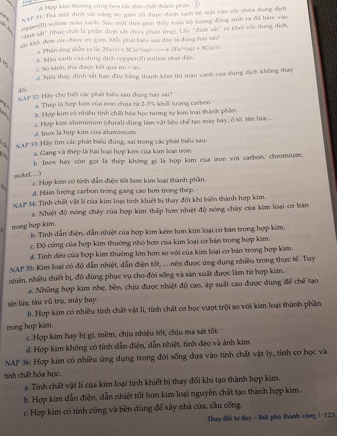 For=-
d. Hợp kim thường cứng hơn các đơn chất thành phần D
NAP 31: Thả một đính sắt năng mi gam đã được đánh sạch bê mặt vào cốc chứa dung địch
copper(II) sulfate màu xanh. Sau một thời gian thấy toàn bộ lượng đồng sinh ra đã bám vào
"đình sắt" (thực chất là phần đinh sắt chưa phản ứng). Lấy 'đinh sắt” ra khỏi cốc dung địch,
sây khô, đem cân được m: gam. Mỗi phát biểu sau đây là đúng hay sai?
a. Phản ứng diễn ra là: 21 2Fe(s)+3Cu^(2+)(aq)to 2Fe^(3+)(aq)+3Cu(s),
H2 b. Màu xanh của dung dịch copper(II) sulfate nhạt dân.
c. So sánh, thu được kết quả m: < m²
 d. Nếu thay đinh sắt ban đầu bằng thanh kêm thì màu xanh của dung dịch không thay
đổi.
NAP 32: Hãy cho biết các phát biểu sau đủng hay sai?
ng a. Thép là hợp kim của iron chứa từ 2-5% khối lượng carbon.
3 b. Hợp kim có nhiều tính chất hóa học tương tự kim loại thành phần.
c. Hợp kim aluminium (dural) dùng làm vật liệu chế tạo máy bay, ô tô, tên lứa,...
d. Inox là hợp kim của aluminium.
1 t
NAP 33: Hãy tìm các phát biểu đúng, sai trong các phát biểu sau:
ga a. Gang và thép là hai loại hợp kim của kim loại iron.
b. Inox hay còn gọi là thép không gi là hợp kim của iron với carbon, chromium,
nickel,…)
c. Hợp kim có tính dẫn điện tốt hơn kim loại thành phần.
d. Hàm lượng carbon trong gang cao hơn trong thép.
NAP 34: Tính chất vật lí của kim loại tinh khiết bị thay đối khi biến thành hợp kim.
a. Nhiệt độ nóng chảy của hợp kim thấp hơn nhiệt độ nóng chảy của kim loại cơ bản
trong hợp kim.
b. Tính dẫn điện, dẫn nhiệt của hợp kim kém hơn kim loại cơ bản trong hợp kim.
c. Độ cứng của hợp kim thường nhỏ hơn của kim loại cơ bản trong hợp kim.
d. Tính dẻo của hợp kim thường lớn hơn so với của kim loại cơ bản trong hợp kim.
NAP 35: Kim loại có độ dẫn nhiệt, dẫn điện tốt, ... nên được ứng dụng nhiều trong thực tế. Tuy
nhiên, nhiều thiết bị, đồ dùng phục vụ cho đời sống và sản xuất được làm từ hợp kim.
a. Những hợp kim nhẹ, bền, chịu được nhiệt độ cao, áp suất cao được dùng để chế tạo
tên lửa, tàu vũ trụ, máy bay.
b. Hợp kim có nhiều tính chất vật lí, tính chất cơ học vượt trội so với kim loại thành phần
trong hợp kim.
c. Hợp kim hay bị gi, mềm, chịu nhiệu tốt, chịu ma sát tốt.
d. Hợp kim không có tính dẫn điện, dẫn nhiệt, tính dẻo và ánh kim
NAP 36: Hợp kim có nhiều ứng dụng trong đời sống dựa vào tính chất vật lý, tính cơ học và
tính chất hóa học.
a. Tính chất vật lí của kim loại tinh khiết bị thay đối khi tạo thành hợp kim.
b. Hợp kim dẫn điện, dẫn nhiệt tốt hơn kim loại nguyên chất tạo thành hợp kim.
c. Hợp kim có tính cứng và bền dùng để xây nhà cửa, cầu cống.
Thay đổi tư duy - Bứt phá thành công | 123