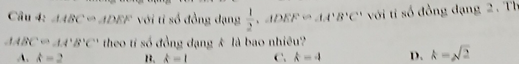 △ ABC=∠ DEF với tỉ số đồng dạng  1/2  、 △ DEF≌ AA'B'C' với tỉ số đồng đạng 2. Th
AABC=AA'B'C' theo tí số đồng đạng k là bao nhiêu?
A. hat a=2 B. widehat a=1 C. k=4 D. k=sqrt(2)