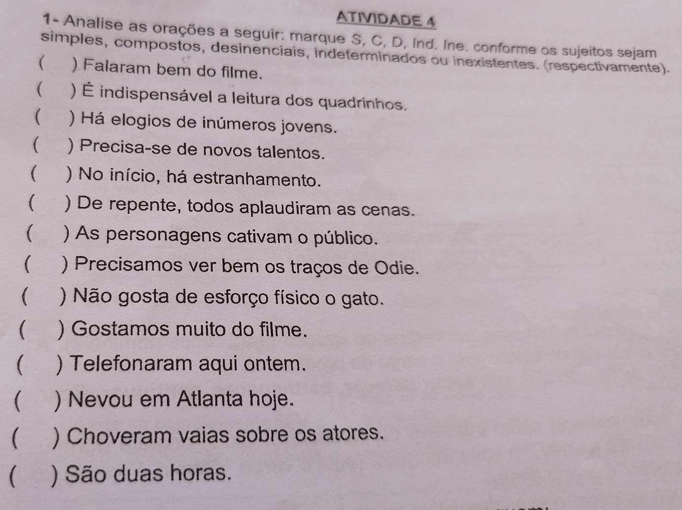 ATIVIDADE 4 
1- Analise as orações a seguir: marque S, C, D, Ind. Ine. conforme os sujeitos sejam 
simples, compostos, desinenciais, indeterminados ou inexistentes. (respectivamente). 
( )Falaram bem do filme. 
( ) É indispensável a leitura dos quadrinhos. 
( ) Há elogios de inúmeros jovens. 
( ) Precisa-se de novos talentos. 
( ) No início, há estranhamento. 
( ) De repente, todos aplaudiram as cenas. 
( ) As personagens cativam o público. 
( 
 ) Não gosta de esforço físico o gato. 
( ) Gostamos muito do filme. 
 ) Telefonaram aqui ontem. 
( ) Nevou em Atlanta hoje. 
 ) Choveram vaias sobre os atores. 
 ) São duas horas.