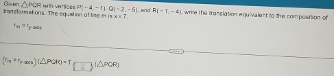 Given △ PQR with vertices P(-4,-1), Q(-2,-5)
transformations. The equation of line m is x=7 , and R(-1,-4) , write the transiation equivalent to the composition of 
r_m^a Ty-axis
(r_mcirc r_y-axis)(△ PQR)=T(□ □ )(△ PQR)