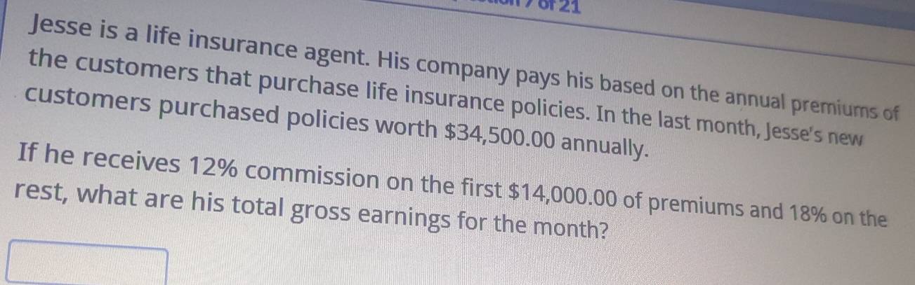 Jesse is a life insurance agent. His company pays his based on the annual premiums of 
the customers that purchase life insurance policies. In the last month, Jesse's new 
customers purchased policies worth $34,500.00 annually. 
If he receives 12% commission on the first $14,000.00 of premiums and 18% on the 
rest, what are his total gross earnings for the month?