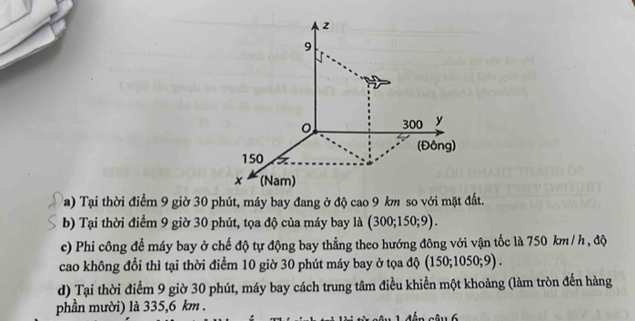 z
9
。 300 y
(Đông)
150
x (Nam)
a) Tại thời điểm 9 giờ 30 phút, máy bay đang ở độ cao 9 km so với mặt đất.
b) Tại thời điểm 9 giờ 30 phút, tọa độ của máy bay là (300; 150; 9).
c) Phi công để máy bay ở chế độ tự động bay thẳng theo hướng đông với vận tốc là 750 km / h , độ
cao không đổi thì tại thời điểm 10 giờ 30 phút máy bay ở tọa độ (150; 1050; 9) .
d) Tại thời điểm 9 giờ 30 phút, máy bay cách trung tâm điều khiển một khoảng (làm tròn đến hàng
phần mười) là 335,6 km.
cậu 6