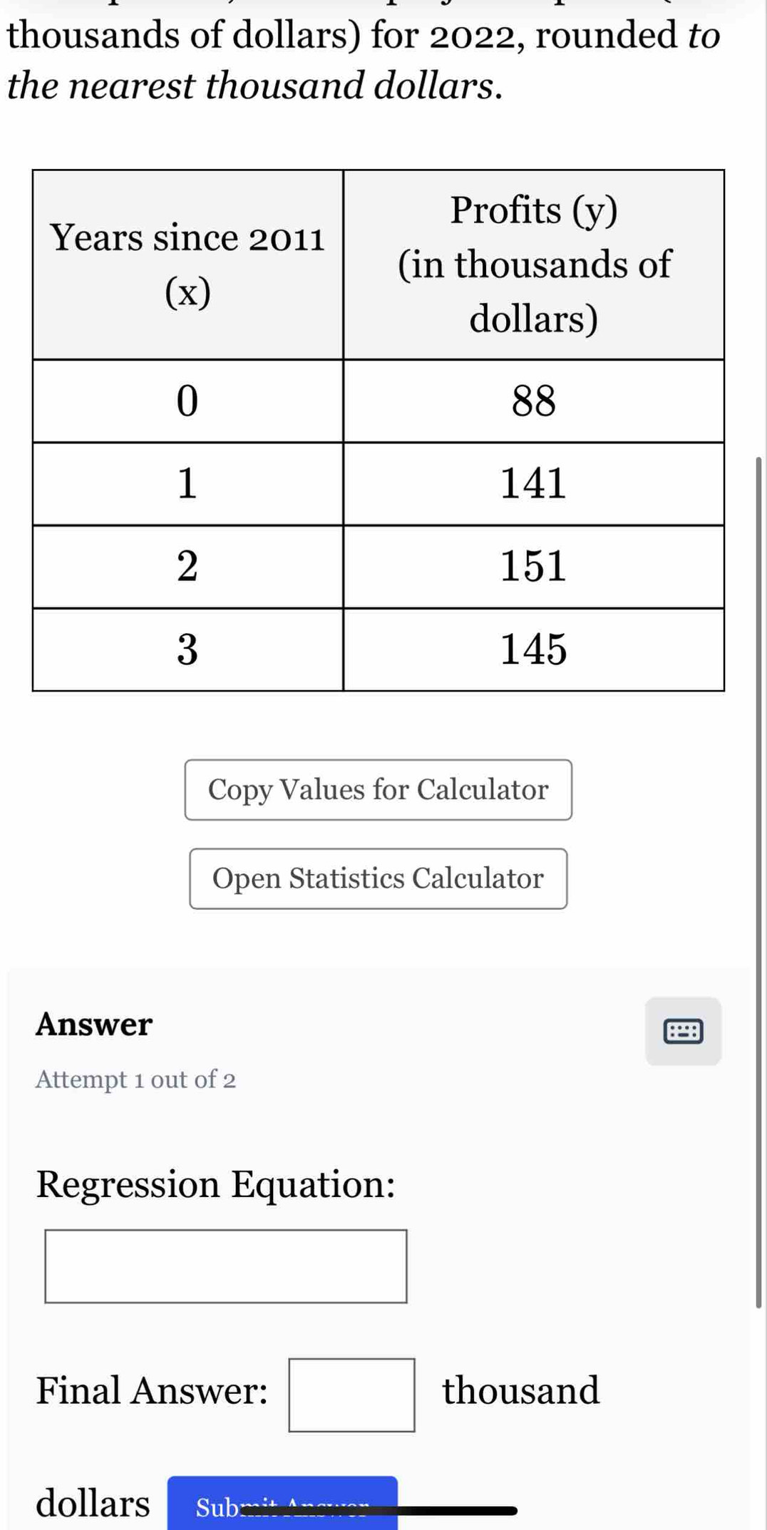 thousands of dollars) for 2022, rounded to 
the nearest thousand dollars. 
Copy Values for Calculator 
Open Statistics Calculator 
Answer
898
Attempt 1 out of 2 
Regression Equation: 
Final Answer: □ thousand 
dollars Sub