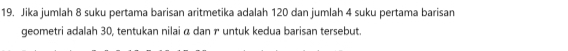 Jika jumlah 8 suku pertama barisan aritmetika adalah 120 dan jumlah 4 suku pertama barisan 
geometri adalah 30, tentukan nilai α dan untuk kedua barisan tersebut.